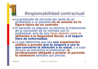 Responsabilidad contractual
La prestación de servicios por parte de unLa prestación de servicios por parte de un
profesional a un paciente no se asienta en la
figura típica de un contrato
El paciente no adquiere su derecho al tratamiento
de la conclusión de un contrato con el
profesional, sino de otro título distinto como lap ,
afiliación a la Seguridad Social, o el seguro
libre de enfermedad,
Lo que determina que sea una organizaciónLo que determina que sea una organización
pública o privada que le asegura o con la
que concierta la atención a su salud, y a cuyo
servicio se encuentra el profesional laservicio se encuentra el profesional, la
jurídicamente obligada a prestar al paciente
la asistencia sanitaria que precise.
19/04/2010 Enfermería - Javier Romero 15
 