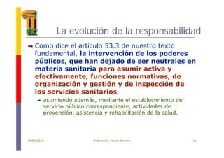 La evolución de la responsabilidad
íComo dice el artículo 53.3 de nuestro texto
fundamental, la intervención de los poderes
públicos que han dejado de ser neutrales enpúblicos, que han dejado de ser neutrales en
materia sanitaria para asumir activa y
efectivamente, funciones normativas, de, ,
organización y gestión y de inspección de
los servicios sanitarios,
asumiendo además, mediante el establecimiento del
servicio público correspondiente, actividades de
prevención, asistencia y rehabilitación de la salud.p , y
19/04/2010 Enfermería - Javier Romero 16
 