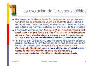 La evolución de la responsabilidadLa evolución de la responsabilidad
P t t l f d t d l i t ió d l f i lPor tanto, el fundamento de la intervención del profesional
sanitario no se encuentra ya en un contrato que él mismo
ha concluido con el paciente, sino en la acomodación de su
actividad a las normas rectoras del ejercicio de la profesiónactividad a las normas rectoras del ejercicio de la profesión.
Enseguida veremos que los derechos y obligaciones del
sanitario y el paciente se desvinculan en cierto modo
d i t t l i tde su origen contractual y pasan a ser impuestos por
la Ley a toda prestación de servicios profesionales.
El marco del Código Civil, que no prevé regulación especial
l t t d t ió d i i it i hpara el contrato de prestación de servicios sanitarios, se ha
visto completado por la regulación que ofrece la Ley
General de Sanidad, que ahora debe ser considerada
como la definidora del marco de derechos ycomo la definidora del marco de derechos y
obligaciones de la relación profesional paciente
19/04/2010 Enfermería - Javier Romero 18
 