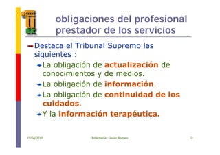obligaciones del profesional
prestador de los servicios
Destaca el Tribunal Supremo las
siguientes :
La obligación de actualización de
conocimientos y de medios.y
La obligación de información.
La obligación de continuidad de losLa obligación de continuidad de los
cuidados.
Y la información terapéuticaY la información terapéutica.
19/04/2010 Enfermería - Javier Romero 19
 