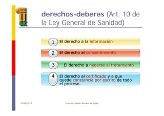 derechos-deberes (Art. 10 de
la Ley General de Sanidad)
El derecho a la información11
1 El derecho al consentimiento2
El derecho a negarse al tratamiento3
El derecho al certificado y a que
quede constancia por escrito de todo
el proceso
4
el proceso.
19/04/2010 Francisco Javier Romero de Julián
 