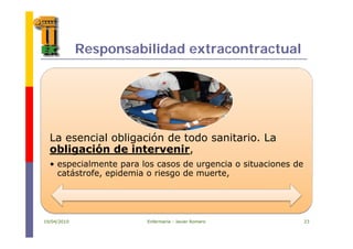 Responsabilidad extracontractual
La esencial obligación de todo sanitario. La
obligación de intervenir,obligación de intervenir,
• especialmente para los casos de urgencia o situaciones de
catástrofe, epidemia o riesgo de muerte,
19/04/2010 Enfermería - Javier Romero 23
 
