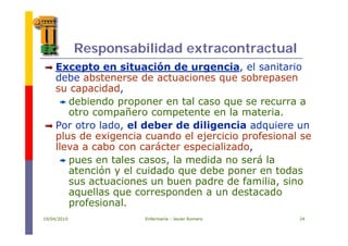 Responsabilidad extracontractual
Excepto en situación de urgencia el sanitarioExcepto en situación de urgencia, el sanitario
debe abstenerse de actuaciones que sobrepasen
su capacidad,
debiendo proponer en tal caso que se recurra a
otro compañero competente en la materia.
P t l d l d b d dili i d iPor otro lado, el deber de diligencia adquiere un
plus de exigencia cuando el ejercicio profesional se
lleva a cabo con carácter especializado,p ,
pues en tales casos, la medida no será la
atención y el cuidado que debe poner en todas
t i b d d f ili isus actuaciones un buen padre de familia, sino
aquellas que corresponden a un destacado
profesional.
19/04/2010 Enfermería - Javier Romero 24
p
 