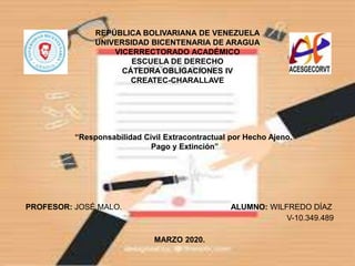 REPÚBLICA BOLIVARIANA DE VENEZUELA
UNIVERSIDAD BICENTENARIA DE ARAGUA
VICERRECTORADO ACADÉMICO
ESCUELA DE DERECHO
CÁTEDRA OBLIGACIONES IV
CREATEC-CHARALLAVE
PROFESOR: JOSÉ MALO. ALUMNO: WILFREDO DÍAZ
V-10.349.489
MARZO 2020.
“Responsabilidad Civil Extracontractual por Hecho Ajeno.
Pago y Extinción”
 