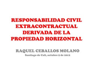 RESPONSABILIDAD CIVIL
 EXTRACONTRACTUAL
   DERIVADA DE LA
PROPIEDAD HORIZONTAL

 RAQUEL CEBALLOS MOLANO
    Santiago de Cali, octubre 9 de 2012
 