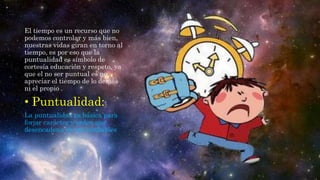 El tiempo es un recurso que no
podemos controlar y más bien,
nuestras vidas giran en torno al
tiempo, es por eso que la
puntualidad es símbolo de
cortesía educación y respeto, ya
que el no ser puntual es no
apreciar el tiempo de lo demás
ni el propio .
• Puntualidad:
La puntualidad es básica para
forjar carácter y orden que
desencadena en ser confiables
 