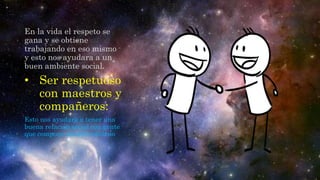 En la vida el respeto se
gana y se obtiene
trabajando en eso mismo
y esto nos ayudara a un
buen ambiente social.
• Ser respetuoso
con maestros y
compañeros:
Esto nos ayudara a tener una
buena relación social con gente
que compone nuestro entorno
 