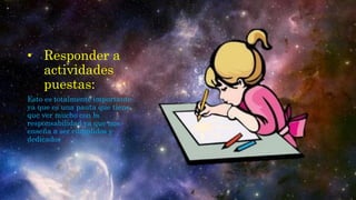 • Responder a
actividades
puestas:
Esto es totalmente importante
ya que es una pauta que tiene
que ver mucho con la
responsabilidad ya que nos
enseña a ser cumplidos y
dedicados
 