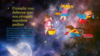 • Cumplir con
deberes que
nos otorgan
nuestros
padres
Es importante en este caso por
que es un modo de enseñanza
en este caso son labores
domésticos que nos enseñan a
ser dedicados, responsables y
aseados
 