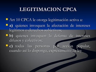 LLEEGGIITTIIMMAACCIIOONN CCPPCCAA 
 AArrtt 1100 CCPPCCAA llee oottoorrggaa lleeggiittiimmaacciióónn aaccttiivvaa aa:: 
 aa)) qquuiieenneess iinnvvooqquueenn llaa aaffeeccttaacciióónn ddee iinntteerreesseess 
lleeggííttiimmooss oo ddeerreecchhooss ssuubbjjeettiivvooss;; 
 bb)) qquuiieenneess iinnvvooqquueenn llaa ddeeffeennssaa ddee iinntteerreesseess 
ddiiffuussooss yy ccoolleeccttiivvooss;; 
 cc)) ttooddaass llaass ppeerrssoonnaass ppoorr aacccciióónn ppooppuullaarr,, 
ccuuaannddoo aassíí lloo ddiissppoonnggaa,, eexxpprreessaammeennttee,, llaa lleeyy 
 