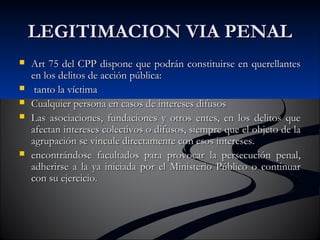 LLEEGGIITTIIMMAACCIIOONN VVIIAA PPEENNAALL 
 AArrtt 7755 ddeell CCPPPP ddiissppoonnee qquuee ppooddrráánn ccoonnssttiittuuiirrssee eenn qquueerreellllaanntteess 
eenn llooss ddeelliittooss ddee aacccciióónn ppúúbblliiccaa:: 
 ttaannttoo llaa vvííccttiimmaa 
 CCuuaallqquuiieerr ppeerrssoonnaa eenn ccaassooss ddee iinntteerreesseess ddiiffuussooss 
 LLaass aassoocciiaacciioonneess,, ffuunnddaacciioonneess yy oottrrooss eenntteess,, eenn llooss ddeelliittooss qquuee 
aaffeeccttaann iinntteerreesseess ccoolleeccttiivvooss oo ddiiffuussooss,, ssiieemmpprree qquuee eell oobbjjeettoo ddee llaa 
aaggrruuppaacciióónn ssee vviinnccuullee ddiirreeccttaammeennttee ccoonn eessooss iinntteerreesseess.. 
 eennccoonnttrráánnddoossee ffaaccuullttaaddooss ppaarraa pprroovvooccaarr llaa ppeerrsseeccuucciióónn ppeennaall,, 
aaddhheerriirrssee aa llaa yyaa iinniicciiaaddaa ppoorr eell MMiinniisstteerriioo PPúúbblliiccoo oo ccoonnttiinnuuaarr 
ccoonn ssuu eejjeerrcciicciioo.. 
 