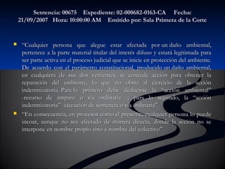 Sentencia: 00675 Expediente: 02-000682-00116633--CCAA FFeecchhaa:: 
2211//0099//22000077 HHoorraa:: 1100::0000::0000 AAMM EEmmiittiiddoo ppoorr:: SSaallaa PPrriimmeerraa ddee llaa CCoorrttee 
 ““CCuuaallqquuiieerr ppeerrssoonnaa qquuee aalleegguuee eessttaarr aaffeeccttaaddaa ppoorr uunn ddaaññoo aammbbiieennttaall,, 
ppeerrtteenneeccee aa llaa ppaarrttee mmaatteerriiaall ttiittuullaarr ddeell iinntteerrééss ddiiffuussoo yy eessttaarráá lleeggiittiimmaaddaa ppaarraa 
sseerr ppaarrttee aaccttiivvaa eenn eell pprroocceessoo jjuuddiicciiaall qquuee ssee iinniicciiee eenn pprrootteecccciióónn ddeell aammbbiieennttee.. 
DDee aaccuueerrddoo ccoonn eell ppaarráámmeettrroo ccoonnssttiittuucciioonnaall,, pprroodduucciiddoo uunn ddaaññoo aammbbiieennttaall,, 
eenn ccuuaallqquuiieerraa ddee ssuuss ddooss vveerrttiieenntteess,, ssee ccoonncceeddee aacccciióónn ppaarraa oobbtteenneerr llaa 
rreeppaarraacciióónn ddeell aammbbiieennttee,, lloo qquuee nnoo oobbssttaa aall eejjeerrcciicciioo ddee llaa aacccciióónn 
iinnddeemmnniizzaattoorriiaa.. PPaarraa lloo pprriimmeerroo ddeebbee ddeedduucciirrssee llaa ““aacccciióónn aammbbiieennttaall”” 
--rreeccuurrssoo ddee aammppaarroo oo vvííaa oorrddiinnaarriiaa --;; ppaarraa lloo sseegguunnddoo,, llaa ““aacccciióónn 
iinnddeemmnniizzaattoorriiaa”” --eejjeeccuucciióónn ddee sseenntteenncciiaa oo vvííaa oorrddiinnaarriiaa”” 
 ““EEnn ccoonnsseeccuueenncciiaa,, eenn pprroocceessooss ccoommoo eell pprreesseennttee,, ccuuaallqquuiieerr ppeerrssoonnaa lloo ppuueeddee 
iinnccooaarr,, aauunnqquuee nnoo sseeaa aaffeeccttaaddoo ddee mmaanneerraa ddiirreeccttaa,, ddoonnddee llaa aacccciióónn nnoo ssee 
iinntteerrppoonnee eenn nnoommbbrree pprrooppiioo ssiinnoo aa nnoommbbrree ddeell ccoolleeccttiivvoo”” 
 