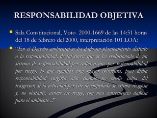 RREESSPPOONNSSAABBIILLIIDDAADD OOBBJJEETTIIVVAA 
 SSaallaa CCoonnssttiittuucciioonnaall,, VVoottoo 2000000-11666699 ddee llaass 1144::5511 hhoorraass 
ddeell 1188 ddee ffeebbrreerroo ddeell 2000000,, iinntteerrpprreettaacciióónn 110011 LLOOAA:: 
 ““EEnn eell DDeerreecchhoo aammbbiieennttaall ssee hhaa ddaaddoo uunn ppllaanntteeaammiieennttoo ddiissttiinnttoo 
aa llaa rreessppoonnssaabbiilliiddaadd,, ddee ttaall ssuueerrttee qquuee ssee hhaa eevvoolluucciioonnaaddoo ddee uunn 
ssiisstteemmaa ddee rreessppoonnssaabbiilliiddaadd ppoorr ccuullppaa aa uunnoo ppoorr rreessppoonnssaabbiilliiddaadd 
ppoorr rriieessggoo,, lloo qquuee ssiiggnniiffiiccaa uunnaa mmaayyoorr ccoobbeerrttuurraa,, ppuueess ddiicchhaa 
rreessppoonnssaabbiilliiddaadd ssuurrggiirrííaa aaúúnn ccuuaannddoo nnoo mmeeddiiee ccuullppaa ddeell 
ttrraassggrreessoorr,, ssii llaa aaccttiivviiddaadd ppoorr ééssttee ddeesseemmppeeññaaddaa ssee eessttiimmaa rriieessggoossaa 
yy,, nnoo oobbssttaannttee,, aassuummee eessee rriieessggoo,, ccoonn uunnaa ccoonnsseeccuueenncciiaa ddaaññoossaa 
ppaarraa eell aammbbiieennttee ....”” 
 