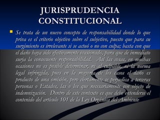 JJUURRIISSPPRRUUDDEENNCCIIAA 
CCOONNSSTTIITTUUCCIIOONNAALL 
 SSee ttrraattaa ddee uunn nnuueevvoo ccoonncceeppttoo ddee rreessppoonnssaabbiilliiddaadd ddoonnddee lloo qquuee 
pprriivvaa eess eell ccrriitteerriioo oobbjjeettiivvoo ssoobbrree eell ssuubbjjeettiivvoo,, ppuueessttoo qquuee ppaarraa ssuu 
ssuurrggiimmiieennttoo eess iirrrreelleevvaannttee ssii ssee aaccttuuóó oo nnoo ccoonn ccuullppaa;; bbaassttaa ccoonn qquuee 
eell ddaaññoo hhaayyaa ssiiddoo eeffeeccttiivvaammeennttee ooccaassiioonnaaddoo,, ppaarraa qquuee ddee iinnmmeeddiiaattoo 
ssuurrjjaa llaa ccoonnsseeccuueennttee rreessppoonnssaabbiilliiddaadd.. AAssíí llaass ccoossaass,, eenn mmuucchhaass 
ooccaassiioonneess nnoo eess ppoossiibbllee ddeetteerrmmiinnaarr,, nnii aall ccuullppaabbllee,, nnii llaa nnoorrmmaa 
lleeggaall iinnffrriinnggiiddaa,, ppuueess eenn llaa mmaayyoorrííaa ddee llooss ccaassooss eell ddaaññoo eess 
pprroodduuccttoo ddee uunnaa oommiissiióónn,, ppeerroo cciieerrttaammeennttee ssee ppeerrjjuuddiiccaa aa tteerrcceerraass 
ppeerrssoonnaass oo EEssttaaddooss,, llaass oo llooss qquuee nneecceessaarriiaammeennttee ssoonn oobbjjeettoo ddee 
iinnddeemmnniizzaacciióónn.. DDeennttrroo ddee eessttee ccoonntteexxttoo eess qquuee ddeebbee eenntteennddeerrssee eell 
ccoonntteenniiddoo ddeell aarrttííccuulloo 110011 ddee llaa LLeeyy OOrrggáánniiccaa ddeell AAmmbbiieennttee 
 