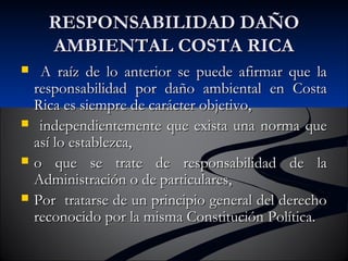 RREESSPPOONNSSAABBIILLIIDDAADD DDAAÑÑOO 
AAMMBBIIEENNTTAALL CCOOSSTTAA RRIICCAA 
 AA rraaíízz ddee lloo aanntteerriioorr ssee ppuueeddee aaffiirrmmaarr qquuee llaa 
rreessppoonnssaabbiilliiddaadd ppoorr ddaaññoo aammbbiieennttaall eenn CCoossttaa 
RRiiccaa eess ssiieemmpprree ddee ccaarráácctteerr oobbjjeettiivvoo,, 
 iinnddeeppeennddiieenntteemmeennttee qquuee eexxiissttaa uunnaa nnoorrmmaa qquuee 
aassíí lloo eessttaabblleezzccaa,, 
 oo qquuee ssee ttrraattee ddee rreessppoonnssaabbiilliiddaadd ddee llaa 
AAddmmiinniissttrraacciióónn oo ddee ppaarrttiiccuullaarreess,, 
 PPoorr ttrraattaarrssee ddee uunn pprriinncciippiioo ggeenneerraall ddeell ddeerreecchhoo 
rreeccoonnoocciiddoo ppoorr llaa mmiissmmaa CCoonnssttiittuucciióónn PPoollííttiiccaa.. 
 