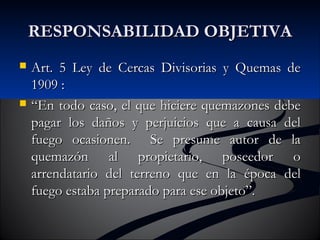 RREESSPPOONNSSAABBIILLIIDDAADD OOBBJJEETTIIVVAA 
 AArrtt.. 55 LLeeyy ddee CCeerrccaass DDiivviissoorriiaass yy QQuueemmaass ddee 
11990099 :: 
 ““EEnn ttooddoo ccaassoo,, eell qquuee hhiicciieerree qquueemmaazzoonneess ddeebbee 
ppaaggaarr llooss ddaaññooss yy ppeerrjjuuiicciiooss qquuee aa ccaauussaa ddeell 
ffuueeggoo ooccaassiioonneenn.. SSee pprreessuummee aauuttoorr ddee llaa 
qquueemmaazzóónn aall pprrooppiieettaarriioo,, ppoosseeeeddoorr oo 
aarrrreennddaattaarriioo ddeell tteerrrreennoo qquuee eenn llaa ééppooccaa ddeell 
ffuueeggoo eessttaabbaa pprreeppaarraaddoo ppaarraa eessee oobbjjeettoo””.. 
 