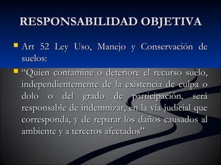 RREESSPPOONNSSAABBIILLIIDDAADD OOBBJJEETTIIVVAA 
 AArrtt 552 LLeeyy UUssoo,, MMaanneejjoo yy CCoonnsseerrvvaacciióónn ddee 
ssuueellooss:: 
 ““QQuuiieenn ccoonnttaammiinnee oo ddeetteerriioorree eell rreeccuurrssoo ssuueelloo,, 
iinnddeeppeennddiieenntteemmeennttee ddee llaa eexxiisstteenncciiaa ddee ccuullppaa oo 
ddoolloo oo ddeell ggrraaddoo ddee ppaarrttiicciippaacciióónn,, sseerráá 
rreessppoonnssaabbllee ddee iinnddeemmnniizzaarr,, eenn llaa vvííaa jjuuddiicciiaall qquuee 
ccoorrrreessppoonnddaa,, yy ddee rreeppaarraarr llooss ddaaññooss ccaauussaaddooss aall 
aammbbiieennttee yy aa tteerrcceerrooss aaffeeccttaaddooss”” 
 