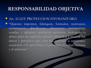 RREESSPPOONNSSAABBIILLIIDDAADD OOBBJJEETTIIVVAA 
 AArrtt.. 332 LLEEYY PPRROOTTEECCCCIIOONN FFIITTOOSSAANNIITTAARRIIAA 
 ““QQuuiieenneess iimmppoorrtteenn,, ffaabbrriiqquueenn,, ffoorrmmuulleenn,, rreeeennvvaasseenn,, 
rreeeemmppaaqquueenn,, ddiissttrriibbuuyyaann,, aallmmaacceenneenn,, ttrraannssppoorrtteenn,, 
vveennddaann yy aapplliiqquueenn ssuussttaanncciiaass qquuíímmiiccaass,, bbiioollóóggiiccaass oo 
aaffiinneess ppaarraa uussoo aaggrrííccoollaa,, eessttaarráánn oobblliiggaaddooss aa rreessaarrcciirr llooss 
ddaaññooss yy ppeerrjjuuiicciiooss qquuee,, ccoonn ssuuss aacccciioonneess uu oommiissiioonneess,, 
ooccaassiioonneenn aa llaa aaggrriiccuullttuurraa,, llaa ggaannaaddeerrííaa,, llaa ssaalluudd hhuummaannaa 
yy eell aammbbiieennttee””.. 
 
