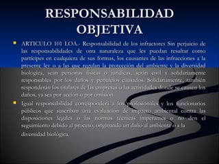 RREESSPPOONNSSAABBIILLIIDDAADD 
OOBBJJEETTIIVVAA 
 AARRTTIICCUULLOO 110011 LLOOAA..- RReessppoonnssaabbiilliiddaadd ddee llooss iinnffrraaccttoorreess SSiinn ppeerrjjuuiicciioo ddee 
llaass rreessppoonnssaabbiilliiddaaddeess ddee oottrraa nnaattuurraalleezzaa qquuee lleess ppuueeddaann rreessuullttaarr ccoommoo 
ppaarrttíícciippeess eenn ccuuaallqquuiieerraa ddee ssuuss ffoorrmmaass,, llooss ccaauussaanntteess ddee llaass iinnffrraacccciioonneess aa llaa 
pprreesseennttee lleeyy oo aa llaass qquuee rreegguullaann llaa pprrootteecccciióónn ddeell aammbbiieennttee yy llaa ddiivveerrssiiddaadd 
bbiioollóóggiiccaa,, sseeaann ppeerrssoonnaass ffííssiiccaass oo jjuurrííddiiccaass,, sseerráánn cciivviill yy ssoolliiddaarriiaammeennttee 
rreessppoonnssaabblleess ppoorr llooss ddaaññooss yy ppeerrjjuuiicciiooss ccaauussaaddooss.. SSoolliiddaarriiaammeennttee,, ttaammbbiiéénn 
rreessppoonnddeerráánn llooss ttiittuullaarreess ddee llaass eemmpprreessaass oo llaass aaccttiivviiddaaddeess ddoonnddee ssee ccaauusseenn llooss 
ddaaññooss,, yyaa sseeaa ppoorr aacccciióónn oo ppoorr oommiissiióónn.. 
 IIgguuaall rreessppoonnssaabbiilliiddaadd ccoorrrreessppoonnddeerráá aa llooss pprrooffeessiioonnaalleess yy llooss ffuunncciioonnaarriiooss 
ppúúbblliiccooss qquuee ssuussccrriibbaann uunnaa eevvaalluuaacciióónn ddee iimmppaaccttoo aammbbiieennttaall ccoonnttrraa llaass 
ddiissppoossiicciioonneess lleeggaalleess oo llaass nnoorrmmaass ttééccnniiccaass iimmppeerraanntteess oo nnoo ddeenn eell 
sseegguuiimmiieennttoo ddeebbiiddoo aall pprroocceessoo,, oorriiggiinnaannddoo uunn ddaaññoo aall aammbbiieennttee oo aa llaa 
ddiivveerrssiiddaadd bbiioollóóggiiccaa.. 
 