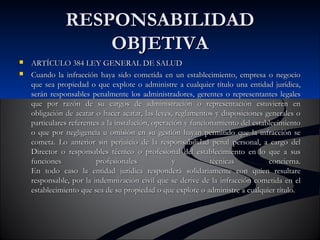 RREESSPPOONNSSAABBIILLIIDDAADD 
OOBBJJEETTIIVVAA 
 AARRTTÍÍCCUULLOO 338844 LLEEYY GGEENNEERRAALL DDEE SSAALLUUDD 
 CCuuaannddoo llaa iinnffrraacccciióónn hhaayyaa ssiiddoo ccoommeettiiddaa eenn uunn eessttaabblleecciimmiieennttoo,, eemmpprreessaa oo nneeggoocciioo 
qquuee sseeaa pprrooppiieeddaadd oo qquuee eexxpplloottee oo aaddmmiinniissttrree aa ccuuaallqquuiieerr ttííttuulloo uunnaa eennttiiddaadd jjuurrííddiiccaa,, 
sseerráánn rreessppoonnssaabblleess ppeennaallmmeennttee llooss aaddmmiinniissttrraaddoorreess,, ggeerreenntteess oo rreepprreesseennttaanntteess lleeggaalleess 
qquuee ppoorr rraazzóónn ddee ssuu ccaarrggooss ddee aaddmmiinniissttrraacciióónn oo rreepprreesseennttaacciióónn eessttuuvviieerreenn eenn 
oobblliiggaacciióónn ddee aaccaattaarr oo hhaacceerr aaccaattaarr,, llaass lleeyyeess,, rreeggllaammeennttooss yy ddiissppoossiicciioonneess ggeenneerraalleess oo 
ppaarrttiiccuullaarreess rreeffeerreenntteess aa llaa iinnssttaallaacciióónn,, ooppeerraacciióónn yy ffuunncciioonnaammiieennttoo ddeell eessttaabblleecciimmiieennttoo 
oo qquuee ppoorr nneegglliiggeenncciiaa uu oommiissiióónn eenn ssuu ggeessttiióónn hhaayyaann ppeerrmmiittiiddoo qquuee llaa iinnffrraacccciióónn ssee 
ccoommeettaa.. LLoo aanntteerriioorr ssiinn ppeerrjjuuiicciioo ddee llaa rreessppoonnssaabbiilliiddaadd ppeennaall ppeerrssoonnaall,, aa ccaarrggoo ddeell 
DDiirreeccttoorr oo rreessppoonnssaabblleess ttééccnniiccoo oo pprrooffeessiioonnaall ddeell eessttaabblleecciimmiieennttoo eenn lloo qquuee aa ssuuss 
ffuunncciioonneess pprrooffeessiioonnaalleess yy ttééccnniiccaass ccoonncciieerrnnaa.. 
EEnn ttooddoo ccaassoo llaa eennttiiddaadd jjuurrííddiiccaa rreessppoonnddeerráá ssoolliiddaarriiaammeennttee ccoonn qquuiieenn rreessuullttaarree 
rreessppoonnssaabbllee,, ppoorr llaa iinnddeemmnniizzaacciióónn cciivviill qquuee ssee ddeerriivvee ddee llaa iinnffrraacccciióónn ccoommeettiiddaa eenn eell 
eessttaabblleecciimmiieennttoo qquuee sseeaa ddee ssuu pprrooppiieeddaadd oo qquuee eexxpplloottee oo aaddmmiinniissttrree aa ccuuaallqquuiieerr ttííttuulloo.. 
 