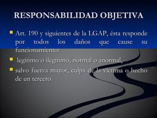 RREESSPPOONNSSAABBIILLIIDDAADD OOBBJJEETTIIVVAA 
 AArrtt.. 119900 yy ssiigguuiieenntteess ddee llaa LLGGAAPP,, ééssttaa rreessppoonnddee 
ppoorr ttooddooss llooss ddaaññooss qquuee ccaauussee ssuu 
ffuunncciioonnaammiieennttoo:: 
 lleeggííttiimmoo oo iilleeggííttiimmoo,, nnoorrmmaall oo aannoorrmmaall,, 
 ssaallvvoo ffuueerrzzaa mmaayyoorr,, ccuullppaa ddee llaa vvííccttiimmaa oo hheecchhoo 
ddee uunn tteerrcceerroo.. 
 