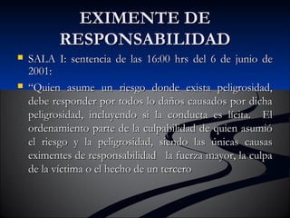 EEXXIIMMEENNTTEE DDEE 
RREESSPPOONNSSAABBIILLIIDDAADD 
 SSAALLAA II:: sseenntteenncciiaa ddee llaass 1166::0000 hhrrss ddeell 66 ddee jjuunniioo ddee 
22000011:: 
 ““QQuuiieenn aassuummee uunn rriieessggoo ddoonnddee eexxiissttaa ppeelliiggrroossiiddaadd,, 
ddeebbee rreessppoonnddeerr ppoorr ttooddooss lloo ddaaññooss ccaauussaaddooss ppoorr ddiicchhaa 
ppeelliiggrroossiiddaadd,, iinncclluuyyeennddoo ssii llaa ccoonndduuccttaa eess llíícciittaa.. EEll 
oorrddeennaammiieennttoo ppaarrttee ddee llaa ccuullppaabbiilliiddaadd ddee qquuiieenn aassuummiióó 
eell rriieessggoo yy llaa ppeelliiggrroossiiddaadd,, ssiieennddoo llaass úúnniiccaass ccaauussaass 
eexxiimmeenntteess ddee rreessppoonnssaabbiilliiddaadd llaa ffuueerrzzaa mmaayyoorr,, llaa ccuullppaa 
ddee llaa vvííccttiimmaa oo eell hheecchhoo ddee uunn tteerrcceerroo 
 