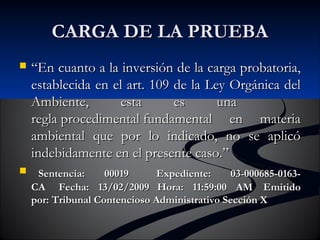 CCAARRGGAA DDEE LLAA PPRRUUEEBBAA 
 ““EEnn ccuuaannttoo aa llaa iinnvveerrssiióónn ddee llaa ccaarrggaa pprroobbaattoorriiaa,, 
eessttaabblleecciiddaa eenn eell aarrtt.. 110099 ddee llaa LLeeyy OOrrggáánniiccaa ddeell 
AAmmbbiieennttee,, eessttaa eess uunnaa 
rreeggllaa pprroocceeddiimmeennttaall ffuunnddaammeennttaall eenn mmaatteerriiaa 
aammbbiieennttaall qquuee ppoorr lloo iinnddiiccaaddoo,, nnoo ssee aapplliiccóó 
iinnddeebbiiddaammeennttee eenn eell pprreesseennttee ccaassoo..”” 
 SSeenntteenncciiaa:: 0000001199 EExxppeeddiieennttee:: 0033--000000668855--00116633-- 
CCAA FFeecchhaa:: 1133//0022//22000099 HHoorraa:: 1111::5599::0000 AAMM EEmmiittiiddoo 
ppoorr:: TTrriibbuunnaall CCoonntteenncciioossoo AAddmmiinniissttrraattiivvoo SSeecccciióónn XX 
 