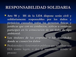 RREESSPPOONNSSAABBIILLIIDDAADD SSOOLLIIDDAARRIIAA 
 AArrttss 9988 yy 110011 ddee llaa LLOOAA ddiissppoonnee sseerráánn cciivviill yy 
ssoolliiddaarriiaammeennttee rreessppoonnssaabblleess ppoorr llooss ddaaññooss yy 
ppeerrjjuuiicciiooss ccaauussaaddooss ttooddaass llaass ppeerrssoonnaass ffííssiiccaass yy 
jjuurrííddiiccaass qquuee ccoonn ssuu ccoonndduuccttaass,, aaccttiivvaass uu oommiissiivvaass 
ppaarrttiicciippeenn eenn llaa ccoonnsseeccuucciióónn ddee uunn ddaaññoo ddee ttiippoo 
aammbbiieennttaall.. 
 LLooss ttiittuullaarreess ddee llaass eemmpprreessaass oo llaass aaccttiivviiddaaddeess 
ddoonnddee ssee ccaauusseenn llooss ddaaññooss 
 PPrrooffeessiioonnaalleess yy ffuunncciioonnaarriiooss ppúúbblliiccooss qquuee ssuussccrriibbaann uunnaa 
EEIIAA ccoonnttrraa lleeggeemm,, oo ddeenn eell sseegguuiimmiieennttoo ddeebbiiddoo aall 
pprroocceessoo 
 