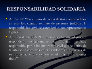 RREESSPPOONNSSAABBIILLIIDDAADD SSOOLLIIDDAARRIIAA 
 AArrtt 5577 LLFF ““EEnn eell ccaassoo ddee aaccttooss iillíícciittooss ccoommpprreennddiiddooss 
eenn eessttaa lleeyy,, ccuuaannddoo ssee ttrraattee ddee ppeerrssoonnaass jjuurrííddiiccaass,, llaa 
rreessppoonnssaabbiilliiddaadd cciivviill ssee eexxtteennddeerráá aa ssuuss rreepprreesseennttaanntteess 
lleeggaalleess”” 
 AArrtt.. 338844 ddee llaa LLGGSS ““EEnn ttooddoo ccaassoo llaa eennttiiddaadd jjuurrííddiiccaa 
rreessppoonnddeerráá ssoolliiddaarriiaammeennttee ccoonn qquuiieenn rreessuullttaarree 
rreessppoonnssaabbllee,, ppoorr llaa iinnddeemmnniizzaacciióónn cciivviill qquuee ssee ddeerriivvee ddee 
llaa iinnffrraacccciióónn ccoommeettiiddaa eenn eell eessttaabblleecciimmiieennttoo qquuee sseeaa ddee 
ssuu pprrooppiieeddaadd oo qquuee eexxpplloottee oo aaddmmiinniissttrree aa ccuuaallqquuiieerr 
ttííttuulloo”” 
 