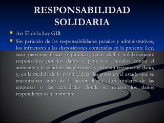 RREESSPPOONNSSAABBIILLIIDDAADD 
SSOOLLIIDDAARRIIAA 
 AArrtt 5577 ddee llaa LLeeyy GGIIRR 
 SSiinn ppeerrjjuuiicciioo ddee llaass rreessppoonnssaabbiilliiddaaddeess ppeennaalleess yy aaddmmiinniissttrraattiivvaass,, 
llooss iinnffrraaccttoorreess aa llaass ddiissppoossiicciioonneess ccoonntteenniiddaass eenn llaa pprreesseennttee LLeeyy,, 
sseeaann ppeerrssoonnaass ffííssiiccaass oo jjuurrííddiiccaass,, sseerráánn cciivviill yy ssoolliiddaarriiaammeennttee 
rreessppoonnssaabblleess ppoorr llooss ddaaññooss yy ppeerrjjuuiicciiooss ccaauussaaddooss ccoonnttrraa eell 
aammbbiieennttee yy llaa ssaalluudd ddee llaass ppeerrssoonnaass,, yy ddeebbeerráánn rreessttaauurraarr eell ddaaññoo,, 
yy,, eenn llaa mmeeddiiddaa ddee lloo ppoossiibbllee,, ddeejjaarr llaass ccoossaass eenn eell eessttaaddoo qquuee ssee 
eennccoonnttrraabbaann aanntteess ddee llaa aacccciióónn iillíícciittaa.. LLooss ttiittuullaarreess ddee llaass 
eemmpprreessaass oo llaass aaccttiivviiddaaddeess ddoonnddee ssee ccaauussaann llooss ddaaññooss 
rreessppoonnddeerráánn ssoolliiddaarriiaammeennttee.. 
 