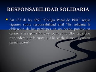 RREESSPPOONNSSAABBIILLIIDDAADD SSOOLLIIDDAARRIIAA 
 AArrtt 113355 ddee lleeyy 44889911 ““CCóóddiiggoo PPeennaall ddee 11994411”” rreeggllaass 
vviiggeenntteess ssoobbrree rreessppoonnssaabbiilliiddaadd cciivviill ““EEss ssoolliiddaarriiaa llaa 
oobblliiggaacciióónn ddee llooss ppaarrttíícciippeess eenn uunn hheecchhoo ppuunniibbllee eenn 
ccuuaannttoo aa llaa rreeppaarraacciióónn cciivviill,, ppeerroo eennttrree eellllooss ccaaddaa uunnoo 
rreessppoonnddeerráá ppoorr llaa ccuuoottaa qquuee llee sseeññaallee eell jjuueezz,, sseeggúúnn ssuu 
ppaarrttiicciippaacciióónn”” 
 