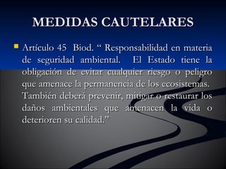 MMEEDDIIDDAASS CCAAUUTTEELLAARREESS 
 AArrttííccuulloo 4455 BBiioodd.. ““ RReessppoonnssaabbiilliiddaadd eenn mmaatteerriiaa 
ddee sseegguurriiddaadd aammbbiieennttaall.. EEll EEssttaaddoo ttiieennee llaa 
oobblliiggaacciióónn ddee eevviittaarr ccuuaallqquuiieerr rriieessggoo oo ppeelliiggrroo 
qquuee aammeennaaccee llaa ppeerrmmaanneenncciiaa ddee llooss eeccoossiisstteemmaass.. 
TTaammbbiiéénn ddeebbeerráá pprreevveenniirr,, mmiittiiggaarr oo rreessttaauurraarr llooss 
ddaaññooss aammbbiieennttaalleess qquuee aammeennaacceenn llaa vviiddaa oo 
ddeetteerriioorreenn ssuu ccaalliiddaadd..”” 
 