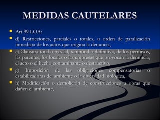 MMEEDDIIDDAASS CCAAUUTTEELLAARREESS 
 AArrtt 9999 LLOOAA:: 
 dd)) RReessttrriicccciioonneess,, ppaarrcciiaalleess oo ttoottaalleess,, uu oorrddeenn ddee ppaarraalliizzaacciióónn 
iinnmmeeddiiaattaa ddee llooss aaccttooss qquuee oorriiggiinnaa llaa ddeennuunncciiaa,, 
 ee)) CCllaauussuurraa ttoottaall oo ppaarrcciiaall,, tteemmppoorraall oo ddeeffiinniittiivvaa,, ddee llooss ppeerrmmiissooss,, 
llaass ppaatteenntteess,, llooss llooccaalleess oo llaass eemmpprreessaass qquuee pprroovvooccaann llaa ddeennuunncciiaa,, 
eell aaccttoo oo eell hheecchhoo ccoonnttaammiinnaannttee oo ddeessttrruuccttiivvoo,, 
 gg)) IImmppoossiicciióónn ddee llaass oobblliiggaacciioonneess ccoommppeennssaattoorriiaass oo 
eessttaabbiilliizzaaddoorraass ddeell aammbbiieennttee oo llaa ddiivveerrssiiddaadd bbiioollóóggiiccaa,, 
 hh)) MMooddiiffiiccaacciióónn oo ddeemmoolliicciióónn ddee ccoonnssttrruucccciioonneess uu oobbrraass qquuee 
ddaaññeenn eell aammbbiieennttee,, 
 