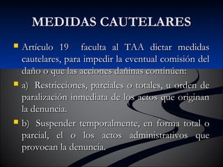 MMEEDDIIDDAASS CCAAUUTTEELLAARREESS 
 AArrttííccuulloo 1199 ffaaccuullttaa aall TTAAAA ddiiccttaarr mmeeddiiddaass 
ccaauutteellaarreess,, ppaarraa iimmppeeddiirr llaa eevveennttuuaall ccoommiissiióónn ddeell 
ddaaññoo oo qquuee llaass aacccciioonneess ddaaññiinnaass ccoonnttiinnúúeenn:: 
 aa)) RReessttrriicccciioonneess,, ppaarrcciiaalleess oo ttoottaalleess,, uu oorrddeenn ddee 
ppaarraalliizzaacciióónn iinnmmeeddiiaattaa ddee llooss aaccttooss qquuee oorriiggiinnaann 
llaa ddeennuunncciiaa.. 
 bb)) SSuussppeennddeerr tteemmppoorraallmmeennttee,, eenn ffoorrmmaa ttoottaall oo 
ppaarrcciiaall,, eell oo llooss aaccttooss aaddmmiinniissttrraattiivvooss qquuee 
pprroovvooccaann llaa ddeennuunncciiaa.. 
 