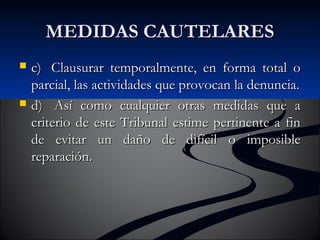 MMEEDDIIDDAASS CCAAUUTTEELLAARREESS 
 cc)) CCllaauussuurraarr tteemmppoorraallmmeennttee,, eenn ffoorrmmaa ttoottaall oo 
ppaarrcciiaall,, llaass aaccttiivviiddaaddeess qquuee pprroovvooccaann llaa ddeennuunncciiaa.. 
 dd)) AAssíí ccoommoo ccuuaallqquuiieerr oottrraass mmeeddiiddaass qquuee aa 
ccrriitteerriioo ddee eessttee TTrriibbuunnaall eessttiimmee ppeerrttiinneennttee aa ffiinn 
ddee eevviittaarr uunn ddaaññoo ddee ddiiffíícciill oo iimmppoossiibbllee 
rreeppaarraacciióónn.. 
 