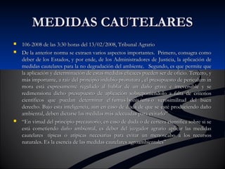 MMEEDDIIDDAASS CCAAUUTTEELLAARREESS 
 110066--22000088 ddee llaass 33::3300 hhoorraass ddeell 1133//0022//22000088,, TTrriibbuunnaall AAggrraarriioo 
 DDee llaa aanntteerriioorr nnoorrmmaa ssee eexxttrraaeenn vvaarriiooss aassppeeccttooss iimmppoorrttaanntteess.. PPrriimmeerroo,, ccoonnssaaggrraa ccoommoo 
ddeebbeerr ddee llooss EEssttaaddooss,, yy ppoorr eennddee,, ddee llooss AAddmmiinniissttrraaddoorreess ddee JJuussttiicciiaa,, llaa aapplliiccaacciióónn ddee 
mmeeddiiddaass ccaauutteellaarreess ppaarraa llaa nnoo ddeeggrraaddaacciióónn ddeell aammbbiieennttee.. SSeegguunnddoo,, eess qquuee ppeerrmmiittee qquuee 
llaa aapplliiccaacciióónn yy ddeetteerrmmiinnaacciióónn ddee eessttaass mmeeddiiddaass eeffiiccaacceess ppuueeddeenn sseerr ddee ooffiicciioo.. TTeerrcceerroo,, yy 
mmááss iimmppoorrttaannttee,, aa rraaíízz ddeell pprriinncciippiioo iinndduubbiioo pprroonnaattuurraa ,, eell pprreessuuppuueessttoo ddee ppeerriiccuulluumm iinn 
mmoorraa eessttáá eexxpprreessaammeennttee rreegguullaaddoo aall hhaabbllaarr ddee uunn ddaaññoo ggrraavvee ee iirrrreevveerrssiibbllee yy ssee 
rreeddiimmeennssiioonnaa ddiicchhoo pprreessuuppuueessttoo ddee aapplliiccaacciióónn ssoobbrreeppoonniiéénnddoolloo aa ffaallttaa ddee ccrriitteerriiooss 
cciieennttííffiiccooss qquuee ppuueeddaann ddeetteerrmmiinnaarr eell ffuummuuss bboonniiss iiuurriiss oo vveerroossiimmiilliittuudd ddeell bbuueenn 
ddeerreecchhoo.. BBaajjoo eessttaa iinntteelliiggeenncciiaa,, aaúúnn eenn ccaassoo ddee dduuddaa ddee qquuee ssee eessttéé pprroodduucciieennddoo ddaaññoo 
aammbbiieennttaall,, ddeebbeenn ddiiccttaarrssee llaass mmeeddiiddaass mmááss aaddeeccuuaaddaass ppaarraa eevviittaarrlloo”” 
 ““EEnn vviirrttuudd ddeell pprriinncciippiioo pprreeccaauuttoorriioo,, eenn ccaassoo ddee dduuddaa oo ddee cceerrtteezzaa cciieennttííffiiccaa ssoobbrree ssii ssee 
eessttáá ccoommeettiieennddoo ddaaññoo aammbbiieennttaall,, eess ddeebbeerr ddeell jjuuzzggaaddoorr aaggrraarriioo aapplliiccaarr llaass mmeeddiiddaass 
ccaauutteellaarreess ttííppiiccaass oo aattííppiiccaass nneecceessaarriiaass ppaarraa eevviittaarr uunn mmeennoossccaabboo aa llooss rreeccuurrssooss 
nnaattuurraalleess.. EEss llaa eesseenncciiaa ddee llaass mmeeddiiddaass ccaauutteellaarreess aaggrrooaammbbiieennttaalleess”” 
 