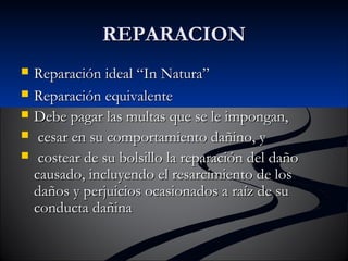 RREEPPAARRAACCIIOONN 
 RReeppaarraacciióónn iiddeeaall ““IInn NNaattuurraa”” 
 RReeppaarraacciióónn eeqquuiivvaalleennttee 
 DDeebbee ppaaggaarr llaass mmuullttaass qquuee ssee llee iimmppoonnggaann,, 
 cceessaarr eenn ssuu ccoommppoorrttaammiieennttoo ddaaññiinnoo,, yy 
 ccoosstteeaarr ddee ssuu bboollssiilllloo llaa rreeppaarraacciióónn ddeell ddaaññoo 
ccaauussaaddoo,, iinncclluuyyeennddoo eell rreessaarrcciimmiieennttoo ddee llooss 
ddaaññooss yy ppeerrjjuuiicciiooss ooccaassiioonnaaddooss aa rraaíízz ddee ssuu 
ccoonndduuccttaa ddaaññiinnaa 
 