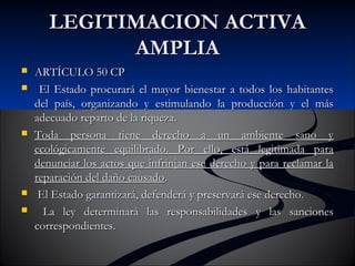 LLEEGGIITTIIMMAACCIIOONN AACCTTIIVVAA 
AAMMPPLLIIAA 
 AARRTTÍÍCCUULLOO 5500 CCPP 
 EEll EEssttaaddoo pprrooccuurraarráá eell mmaayyoorr bbiieenneessttaarr aa ttooddooss llooss hhaabbiittaanntteess 
ddeell ppaaííss,, oorrggaanniizzaannddoo yy eessttiimmuullaannddoo llaa pprroodduucccciióónn yy eell mmááss 
aaddeeccuuaaddoo rreeppaarrttoo ddee llaa rriiqquueezzaa.. 
 TTooddaa ppeerrssoonnaa ttiieennee ddeerreecchhoo aa uunn aammbbiieennttee ssaannoo yy 
eeccoollóóggiiccaammeennttee eeqquuiilliibbrraaddoo.. PPoorr eelllloo,, eessttáá lleeggiittiimmaaddaa ppaarraa 
ddeennuunncciiaarr llooss aaccttooss qquuee iinnffrriinnjjaann eessee ddeerreecchhoo yy ppaarraa rreeccllaammaarr llaa 
rreeppaarraacciióónn ddeell ddaaññoo ccaauussaaddoo.. 
 EEll EEssttaaddoo ggaarraannttiizzaarráá,, ddeeffeennddeerráá yy pprreesseerrvvaarráá eessee ddeerreecchhoo.. 
 LLaa lleeyy ddeetteerrmmiinnaarráá llaass rreessppoonnssaabbiilliiddaaddeess yy llaass ssaanncciioonneess 
ccoorrrreessppoonnddiieenntteess.. 
 
