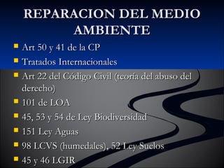 RREEPPAARRAACCIIOONN DDEELL MMEEDDIIOO 
AAMMBBIIEENNTTEE 
 AArrtt 5500 yy 4411 ddee llaa CCPP 
 TTrraattaaddooss IInntteerrnnaacciioonnaalleess 
 AArrtt 2222 ddeell CCóóddiiggoo CCiivviill ((tteeoorrííaa ddeell aabbuussoo ddeell 
ddeerreecchhoo)) 
 110011 ddee LLOOAA 
 4455,, 5533 yy 5544 ddee LLeeyy BBiiooddiivveerrssiiddaadd 
 115511 LLeeyy AAgguuaass 
 9988 LLCCVVSS ((hhuummeeddaalleess)),, 5522 LLeeyy SSuueellooss 
 4455 yy 4466 LLGGIIRR 
 