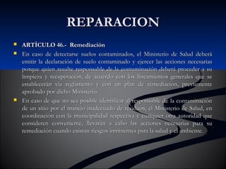 RREEPPAARRAACCIIOONN 
 AARRTTÍÍCCUULLOO 4466..-- RReemmeeddiiaacciióónn 
 EEnn ccaassoo ddee ddeetteeccttaarrssee ssuueellooss ccoonnttaammiinnaaddooss,, eell MMiinniisstteerriioo ddee SSaalluudd ddeebbeerráá 
eemmiittiirr llaa ddeeccllaarraacciióónn ddee ssuueelloo ccoonnttaammiinnaaddoo yy eejjeerrcceerr llaass aacccciioonneess nneecceessaarriiaass 
ppoorrqquuee qquuiieenn rreessuullttee rreessppoonnssaabbllee ddee llaa ccoonnttaammiinnaacciióónn ddeebbeerráá pprroocceeddeerr aa ssuu 
lliimmppiieezzaa yy rreeccuuppeerraacciióónn,, ddee aaccuueerrddoo ccoonn llooss lliinneeaammiieennttooss ggeenneerraalleess qquuee ssee 
eessttaabblleecceerráánn vvííaa rreeggllaammeennttoo yy ccoonn uunn ppllaann ddee rreemmeeddiiaacciióónn,, pprreevviiaammeennttee 
aapprroobbaaddoo ppoorr ddiicchhoo MMiinniisstteerriioo.. 
 EEnn ccaassoo ddee qquuee nnoo sseeaa ppoossiibbllee iiddeennttiiffiiccaarr aall rreessppoonnssaabbllee ddee llaa ccoonnttaammiinnaacciióónn 
ddee uunn ssiittiioo ppoorr eell mmaanneejjoo iinnaaddeeccuuaaddoo ddee rreessiidduuooss,, eell MMiinniisstteerriioo ddee SSaalluudd,, eenn 
ccoooorrddiinnaacciióónn ccoonn llaa mmuunniicciippaalliiddaadd rreessppeeccttiivvaa yy ccuuaallqquuiieerr oottrraa aauuttoorriiddaadd qquuee 
ccoonnssiiddeerreenn ccoonnvveenniieennttee,, lllleevvaarráánn aa ccaabboo llaass aacccciioonneess nneecceessaarriiaass ppaarraa ssuu 
rreemmeeddiiaacciióónn ccuuaannddoo eexxiissttaann rriieessggooss iinnmmiinneenntteess ppaarraa llaa ssaalluudd yy eell aammbbiieennttee.. 
 