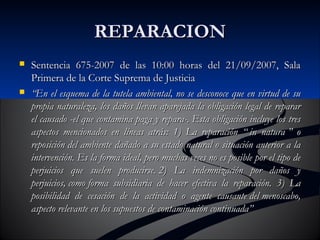 RREEPPAARRAACCIIOONN 
 SSeenntteenncciiaa 667755--22000077 ddee llaass 1100::0000 hhoorraass ddeell 2211//0099//22000077,, SSaallaa 
PPrriimmeerraa ddee llaa CCoorrttee SSuupprreemmaa ddee JJuussttiicciiaa 
 ““EEnn eell eessqquueemmaa ddee llaa ttuutteellaa aammbbiieennttaall,, nnoo ssee ddeessccoonnooccee qquuee eenn vviirrttuudd ddee ssuu 
pprrooppiiaa nnaattuurraalleezzaa,, llooss ddaaññooss lllleevvaann aappaarreejjaaddaa llaa oobblliiggaacciióónn lleeggaall ddee rreeppaarraarr 
eell ccaauussaaddoo --eell qquuee ccoonnttaammiinnaa ppaaggaa yy rreeppaarraa--.. EEssttaa oobblliiggaacciióónn iinncclluuyyee llooss ttrreess 
aassppeeccttooss mmeenncciioonnaaddooss eenn llíínneeaass aattrrááss:: 11)) LLaa rreeppaarraacciióónn ““ iinn nnaattuurraa ”” oo 
rreeppoossiicciióónn ddeell aammbbiieennttee ddaaññaaddoo aa ssuu eessttaaddoo nnaattuurraall oo ssiittuuaacciióónn aanntteerriioorr aa llaa 
iinntteerrvveenncciióónn.. EEss llaa ffoorrmmaa iiddeeaall,, ppeerroo mmuucchhaass vveecceess nnoo eess ppoossiibbllee ppoorr eell ttiippoo ddee 
ppeerrjjuuiicciiooss qquuee ssuueelleenn pprroodduucciirrssee.. 22)) LLaa iinnddeemmnniizzaacciióónn ppoorr ddaaññooss yy 
ppeerrjjuuiicciiooss,, ccoommoo ffoorrmmaa ssuubbssiiddiiaarriiaa ddee hhaacceerr eeffeeccttiivvaa llaa rreeppaarraacciióónn.. 33)) LLaa 
ppoossiibbiilliiddaadd ddee cceessaacciióónn ddee llaa aaccttiivviiddaadd oo aaggeennttee ccaauussaannttee ddeell mmeennoossccaabboo,, 
aassppeeccttoo rreelleevvaannttee eenn llooss ssuuppuueessttooss ddee ccoonnttaammiinnaacciióónn ccoonnttiinnuuaaddaa”” 
