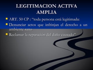LLEEGGIITTIIMMAACCIIOONN AACCTTIIVVAA 
AAMMPPLLIIAA 
 AARRTT.. 5500 CCPP :: ““ttooddaa ppeerrssoonnaa eessttáá lleeggiittiimmaaddaa:: 
 DDeennuunncciiaarr aaccttooss qquuee iinnffrriinnjjaann eell ddeerreecchhoo aa uunn 
aammbbiieennttee ssaannoo 
 RReeccllaammaarr llaa rreeppaarraacciióónn ddeell ddaaññoo ccaauussaaddoo”” 
 