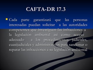 CCAAFFTTAA--DDRR 1177..33 
 CCaaddaa ppaarrttee ggaarraannttiizzaarráá qquuee llaass ppeerrssoonnaass 
iinntteerreessaaddaass ppuueeddaann ssoolliicciittaarr aa llaass aauuttoorriiddaaddeess 
ccoommppeetteenntteess qquuee iinnvveessttiigguueenn llaass iinnffrraacccciioonneess aa 
llaa lleeggiissllaacciióónn aammbbiieennttaall aassíí ccoommoo aacccceessoo 
aaddeeccuuaaddoo aa llooss pprroocceeddiimmiieennttooss jjuuddiicciiaalleess,, 
ccuuaassiijjuuddiicciiaalleess yy aaddmmiinniissttrraattiivvooss ppaarraa ssaanncciioonnaarr oo 
rreeppaarraarr llaass iinnffrraacccciioonneess aa ssuu lleeggiissllaacciióónn aammbbiieennttaall 
 