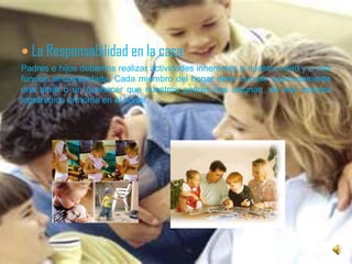 La Responsabilidad en la casa:Padres e hijos debemos realizar actividades inherentes a nuestra edad y a una función encomendada. Cada miembro del hogar debe cumplir oportunamente una tarea o un quehacer que nuestros padres nos asignan, de esa manera lograremos armonía en el hogar.