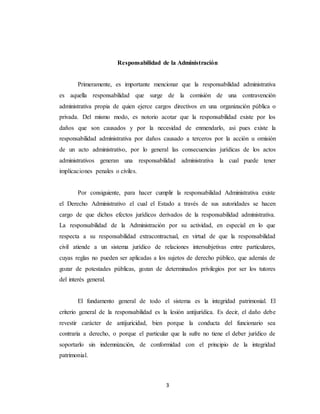 3
Responsabilidad de la Administración
Primeramente, es importante mencionar que la responsabilidad administrativa
es aquella responsabilidad que surge de la comisión de una contravención
administrativa propia de quien ejerce cargos directivos en una organización pública o
privada. Del mismo modo, es notorio acotar que la responsabilidad existe por los
daños que son causados y por la necesidad de enmendarlo, asi pues existe la
responsabilidad administrativa por daños causado a terceros por la acción u omisión
de un acto administrativo, por lo general las consecuencias jurídicas de los actos
administrativos generan una responsabilidad administrativa la cual puede tener
implicaciones penales o civiles.
Por consiguiente, para hacer cumplir la responsabilidad Administrativa existe
el Derecho Administrativo el cual el Estado a través de sus autoridades se hacen
cargo de que dichos efectos jurídicos derivados de la responsabilidad administrativa.
La responsabilidad de la Administración por su actividad, en especial en lo que
respecta a su responsabilidad extracontractual, en virtud de que la responsabilidad
civil atiende a un sistema jurídico de relaciones intersubjetivas entre particulares,
cuyas reglas no pueden ser aplicadas a los sujetos de derecho público, que además de
gozar de potestades públicas, gozan de determinados privilegios por ser los tutores
del interés general.
El fundamento general de todo el sistema es la integridad patrimonial. El
criterio general de la responsabilidad es la lesión antijurídica. Es decir, el daño debe
revestir carácter de antijuricidad, bien porque la conducta del funcionario sea
contraria a derecho, o porque el particular que la sufre no tiene el deber jurídico de
soportarlo sin indemnización, de conformidad con el principio de la integridad
patrimonial.
 