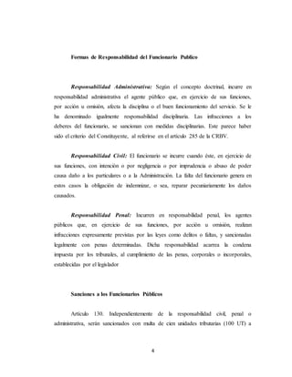 4
Formas de Responsabilidad del Funcionario Publico
Responsabilidad Administrativa: Según el concepto doctrinal, incurre en
responsabilidad administrativa el agente público que, en ejercicio de sus funciones,
por acción u omisión, afecta la disciplina o el buen funcionamiento del servicio. Se le
ha denominado igualmente responsabilidad disciplinaria. Las infracciones a los
deberes del funcionario, se sancionan con medidas disciplinarias. Este parece haber
sido el criterio del Constituyente, al referirse en el artículo 285 de la CRBV.
Responsabilidad Civil: El funcionario se incurre cuando éste, en ejercicio de
sus funciones, con intención o por negligencia o por imprudencia o abuso de poder
causa daño a los particulares o a la Administración. La falta del funcionario genera en
estos casos la obligación de indemnizar, o sea, reparar pecuniariamente los daños
causados.
Responsabilidad Penal: Incurren en responsabilidad penal, los agentes
públicos que, en ejercicio de sus funciones, por acción u omisión, realizan
infracciones expresamente previstas por las leyes como delitos o faltas, y sancionadas
legalmente con penas determinadas. Dicha responsabilidad acarrea la condena
impuesta por los tribunales, al cumplimiento de las penas, corporales o incorporales,
establecidas por el legislador
Sanciones a los Funcionarios Públicos
Artículo 130. Independientemente de la responsabilidad civil, penal o
administrativa, serán sancionados con multa de cien unidades tributarias (100 UT) a
 