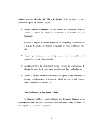 5
quinientas unidades tributarias (500 UT), a los funcionarios de los órganos y entes
contratantes sujetos a la presente Ley que:
1. Cuando procedan a seleccionar por la modalidad de Contratación Directa o
Consulta de Precios en violación de lo dispuesto en la presente Ley y su
Reglamento.
2. Acuerden o nieguen de manera injustificada la inscripción y actualización en
el Registro Nacional de Contratistas, o incumplan los plazos establecidos para
ellos.
3. Nieguen injustificadamente a los participantes, el acceso al expediente de
contratación o a parte de su contenido.
4. Incumplan el deber de suministrar al Servicio Nacional de Contrataciones, la
información requerida de conformidad con el presente Ley y su Reglamento.
5. Cuando la máxima autoridad administrativa del órgano o ente contratante se
abstenga injustificadamente a declarar la nulidad del acto o del contrato,
según lo previsto en la presente Ley.
Conceptualización de Funcionario Público
Un funcionario público es aquel trabajador que desempeña funciones en un
organismo del Estado, que puede representar a cualquier poder público que exista, ya
sea el legislativo, el ejecutivo o el judicial.
 
