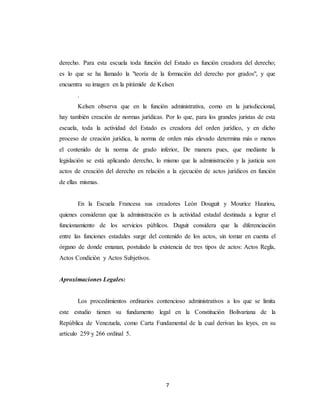 7
derecho. Para esta escuela toda función del Estado es función creadora del derecho;
es lo que se ha llamado la "teoría de la formación del derecho por grados", y que
encuentra su imagen en la pirámide de Kelsen
.
Kelsen observa que en la función administrativa, como en la jurisdiccional,
hay también creación de normas jurídicas. Por lo que, para los grandes juristas de esta
escuela, toda la actividad del Estado es creadora del orden jurídico, y en dicho
proceso de creación jurídica, la norma de orden más elevado determina más o menos
el contenido de la norma de grado inferior, De manera pues, que mediante la
legislación se está aplicando derecho, lo mismo que la administración y la justicia son
actos de creación del derecho en relación a la ejecución de actos jurídicos en función
de ellas mismas.
En la Escuela Francesa sus creadores León Douguit y Mourice Hauriou,
quienes consideran que la administración es la actividad estadal destinada a lograr el
funcionamiento de los servicios públicos. Duguit considera que la diferenciación
entre las funciones estadales surge del contenido de los actos, sin tomar en cuenta el
órgano de donde emanan, postulado la existencia de tres tipos de actos: Actos Regla,
Actos Condición y Actos Subjetivos.
Aproximaciones Legales:
Los procedimientos ordinarios contencioso administrativos a los que se limita
este estudio tienen su fundamento legal en la Constitución Bolivariana de la
República de Venezuela, como Carta Fundamental de la cual derivan las leyes, en su
artículo 259 y 266 ordinal 5.
 