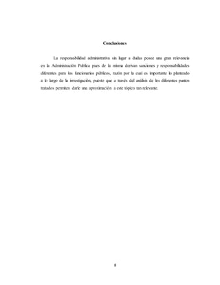 8
Conclusiones
La responsabilidad administrativa sin lugar a dudas posee una gran relevancia
en la Administración Publica pues de la misma derivan sanciones y responsabilidades
diferentes para los funcionarios públicos, razón por la cual es importante lo planteado
a lo largo de la investigación, puesto que a través del análisis de los diferentes puntos
tratados permiten darle una aproximación a este tópico tan relevante.
 