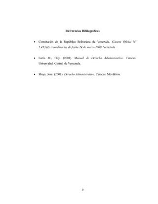 9
Referencias Bibliográficas
 Constitución de la República Bolivariana de Venezuela. Gaceta Oficial Nº
5.453 (Extraordinaria) de fecha 24 de marzo 2000. Venezuela
 Lares M., Eloy. (2001). Manual de Derecho Administrativo. Caracas:
Universidad Central de Venezuela.
 Moya, José. (2008). Derecho Administrativo. Caracas: Movilibros.
 